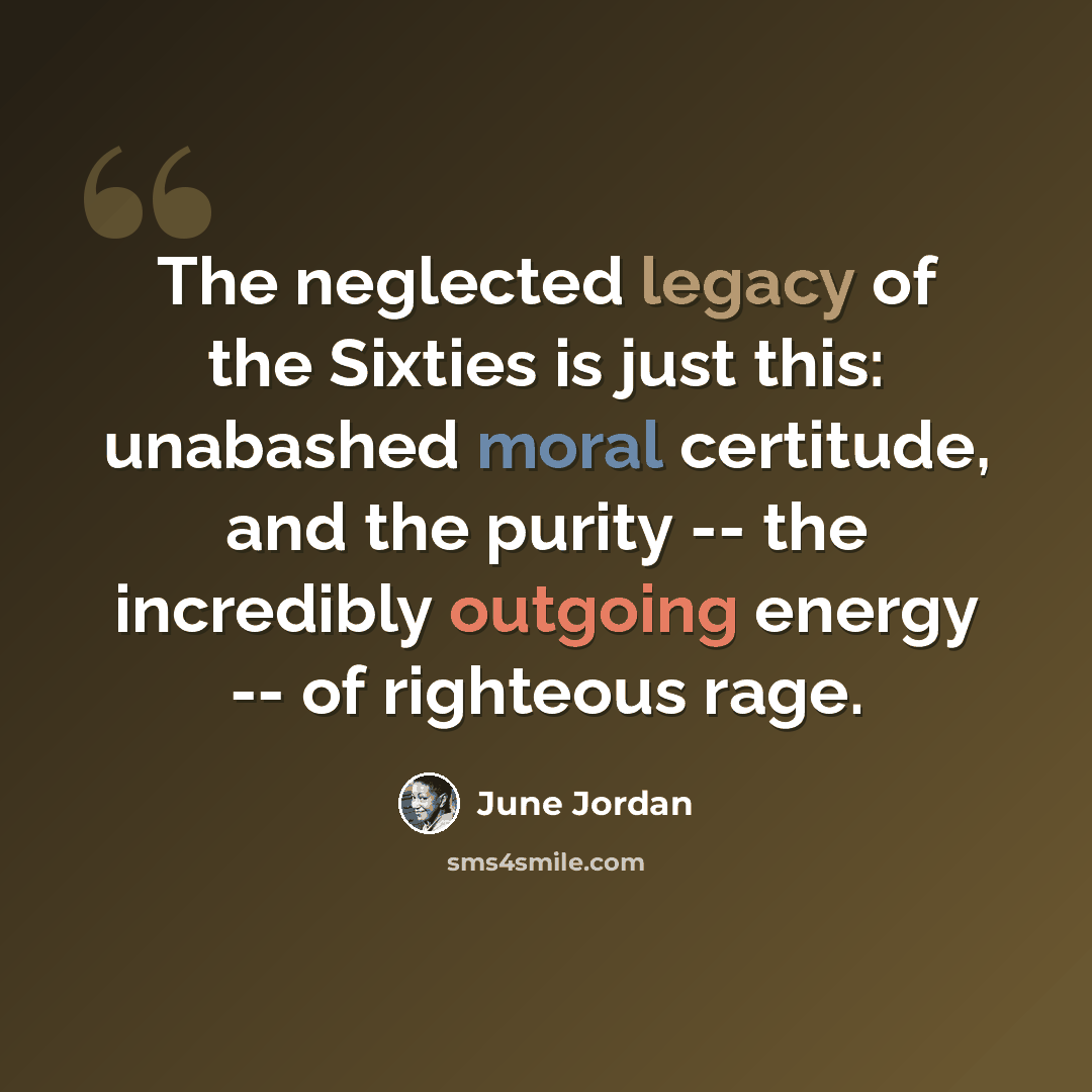 “The neglected legacy of the Sixties is just this: unabashed moral certitude, and the purity -- the incredibly outgoing energy -- of righteous rage.” quote by June Jordan