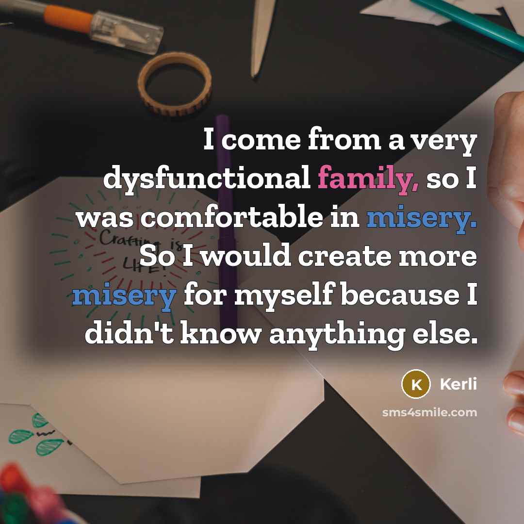 “I come from a very dysfunctional family, so I was comfortable in misery. So I would create more misery for myself because I didn't know anything else.” quote by Kerli