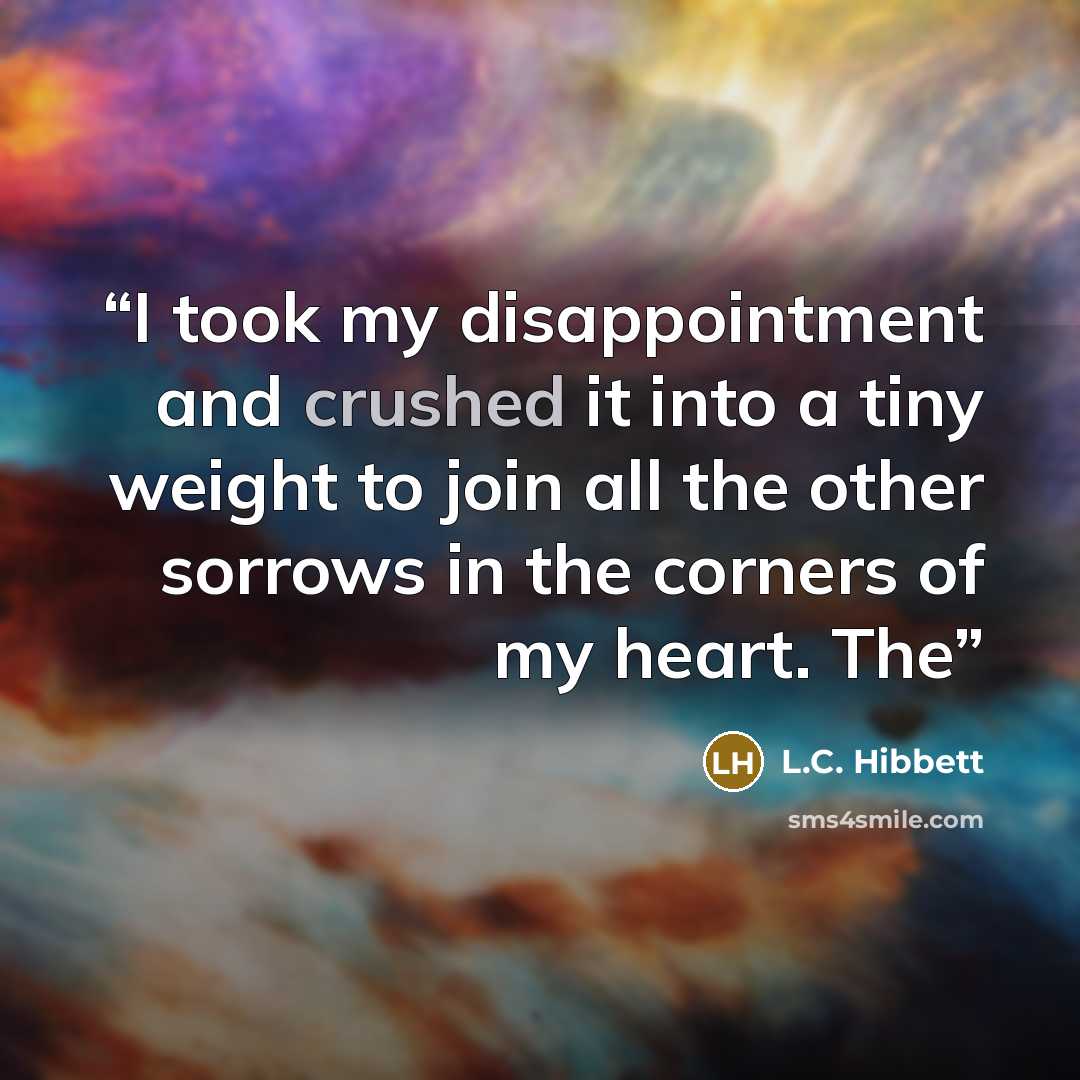 “I took my disappointment and crushed it into a tiny weight to join all the other sorrows in the corners of my heart. The” quote by L.C. Hibbett