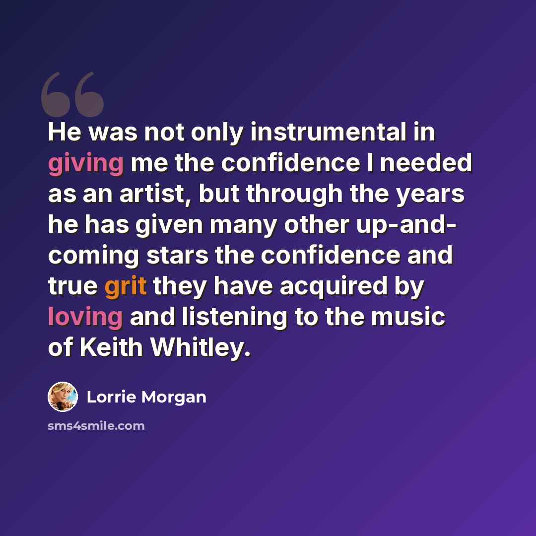 “He was not only instrumental in giving me the confidence I needed as an artist, but through the years he has given many other up-and- coming stars the confidence and true grit they have acquired by loving and listening to the music of Keith Whitley.” quote by Lorrie Morgan