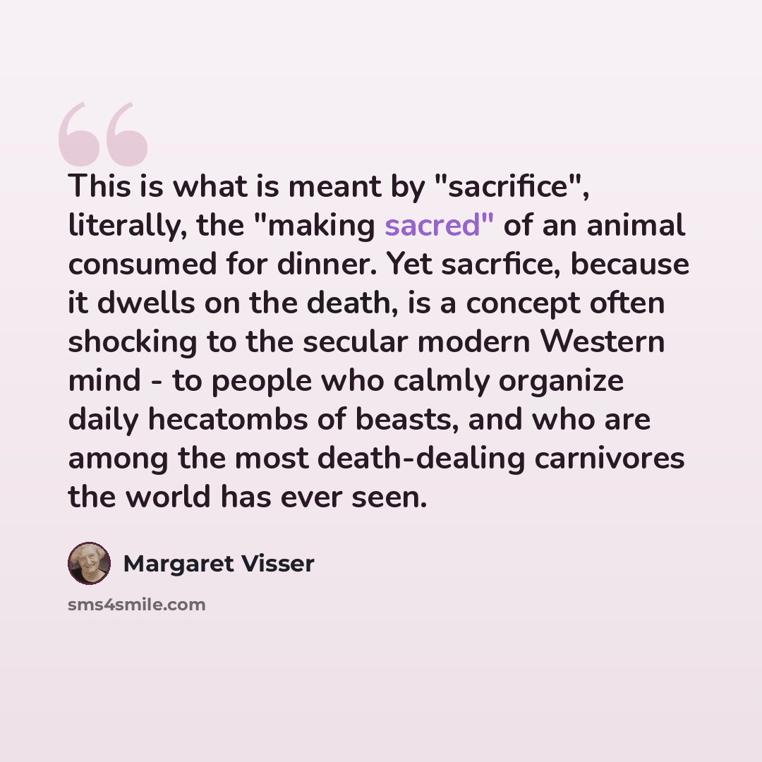 “This is what is meant by "sacrifice", literally, the "making sacred" of an animal consumed for dinner. Yet sacrfice, because it dwells on the death, is a concept often shocking to the secular modern Western mind - to people who calmly organize daily hecatombs of beasts, and who are among the most…” quote by Margaret Visser