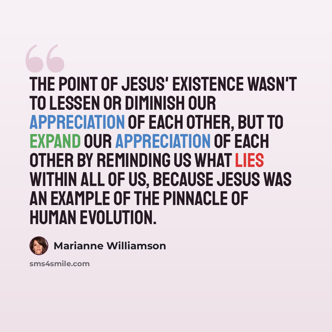 “The point of Jesus' existence wasn't to lessen or diminish our appreciation of each other, but to expand our appreciation of each other by reminding us what lies within all of us, because Jesus was an example of the pinnacle of human evolution.” quote by Marianne Williamson