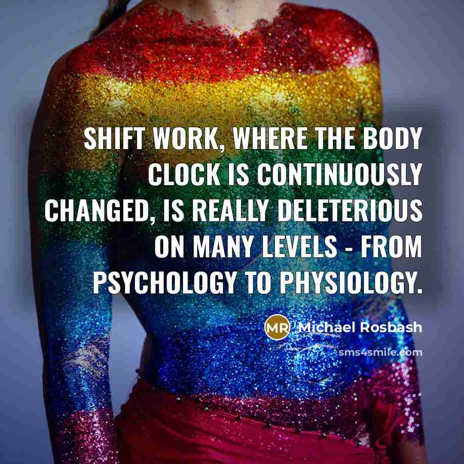 “Shift work, where the body clock is continuously changed, is really deleterious on many levels - from psychology to physiology.” quote by Michael Rosbash