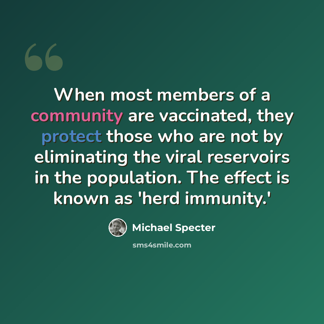 “When most members of a community are vaccinated, they protect those who are not by eliminating the viral reservoirs in the population. The effect is known as 'herd immunity.'” quote by Michael Specter