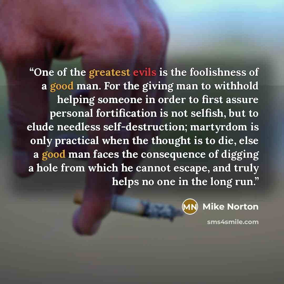 “One of the greatest evils is the foolishness of a good man. For the giving man to withhold helping someone in order to first assure personal fortification is not selfish, but to elude needless self-destruction; martyrdom is only practical when the thought is to die, else a good man faces the…” quote by Mike Norton