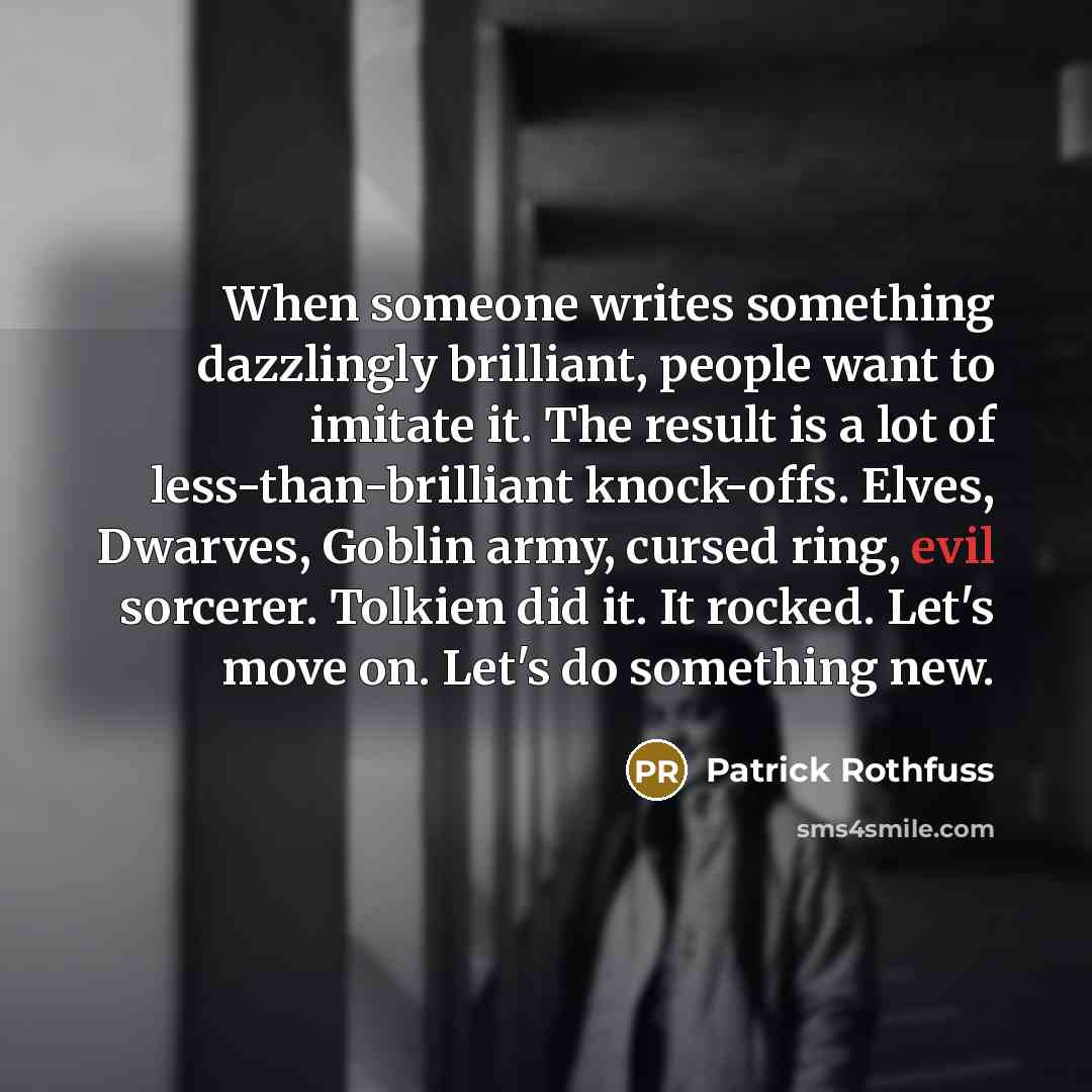 “When someone writes something dazzlingly brilliant, people want to imitate it. The result is a lot of less-than-brilliant knock-offs. Elves, Dwarves, Goblin army, cursed ring, evil sorcerer. Tolkien did it. It rocked. Let's move on. Let's do something new.” quote by Patrick Rothfuss