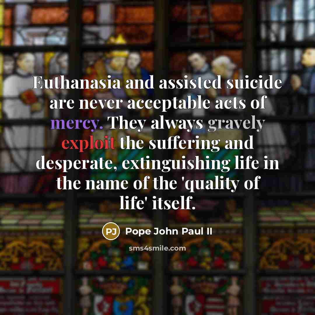 “Euthanasia and assisted suicide are never acceptable acts of mercy. They always gravely exploit the suffering and desperate, extinguishing life in the name of the 'quality of life' itself.” quote by Pope John Paul II