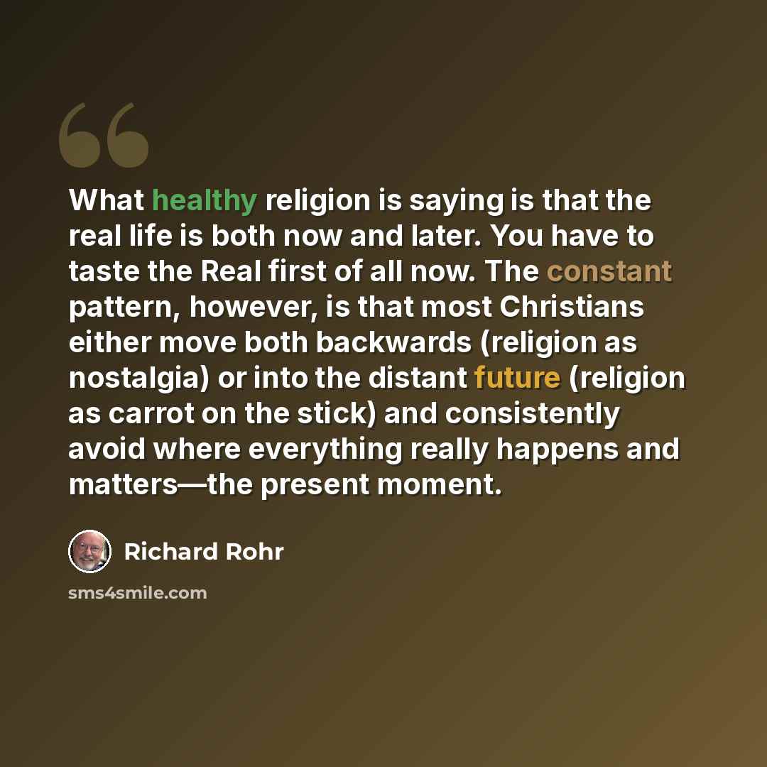 “What healthy religion is saying is that the real life is both now and later. You have to taste the Real first of all now. The constant pattern, however, is that most Christians either move both backwards (religion as nostalgia) or into the distant future (religion as carrot on the stick) and…” quote by Richard Rohr