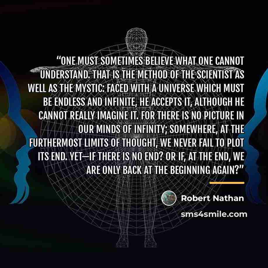 “ONE must sometimes believe what one cannot understand. That is the method of the scientist as well as the mystic: faced with a universe which must be endless and infinite, he accepts it, although he cannot really imagine it. For there is no picture in our minds of infinity; somewhere, at the…” quote by Robert Nathan