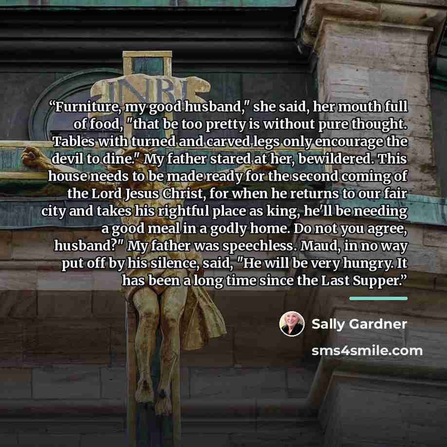 “Furniture, my good husband," she said, her mouth full of food, "that be too pretty is without pure thought. Tables with turned and carved legs only encourage the devil to dine." My father stared at her, bewildered. This house needs to be made ready for the second coming of the Lord Jesus Christ…” quote by Sally Gardner