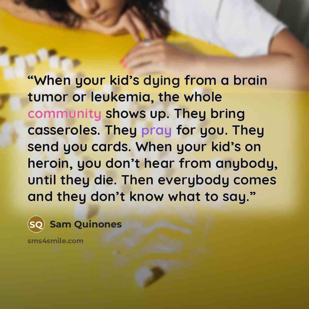 “When your kid’s dying from a brain tumor or leukemia, the whole community shows up. They bring casseroles. They pray for you. They send you cards. When your kid’s on heroin, you don’t hear from anybody, until they die. Then everybody comes and they don’t know what to say.” quote by Sam Quinones