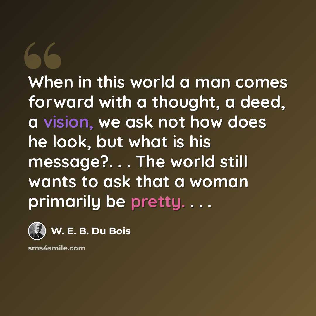 “When in this world a man comes forward with a thought, a deed, a vision, we ask not how does he look, but what is his message?. . . The world still wants to ask that a woman primarily be pretty. . . .” quote by W. E. B. Du Bois