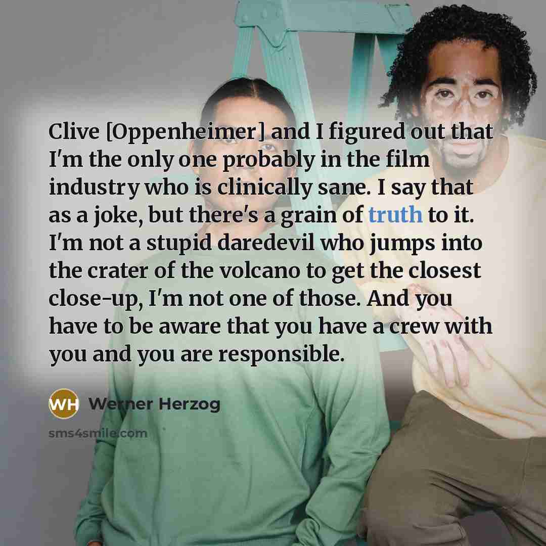 “Clive [Oppenheimer] and I figured out that I'm the only one probably in the film industry who is clinically sane. I say that as a joke, but there's a grain of truth to it. I'm not a stupid daredevil who jumps into the crater of the volcano to get the closest close-up, I'm not one of those. And you…” quote by Werner Herzog