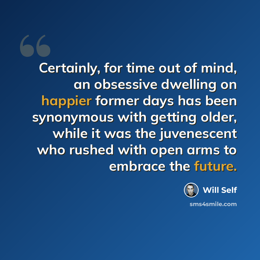 “Certainly, for time out of mind, an obsessive dwelling on happier former days has been synonymous with getting older, while it was the juvenescent who rushed with open arms to embrace the future.” quote by Will Self