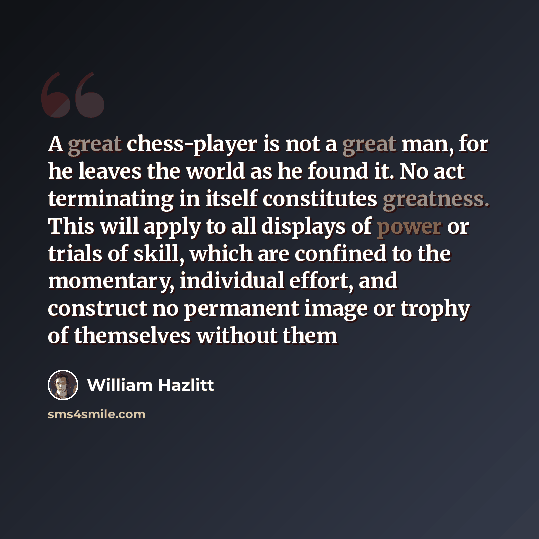 “A great chess-player is not a great man, for he leaves the world as he found it. No act terminating in itself constitutes greatness. This will apply to all displays of power or trials of skill, which are confined to the momentary, individual effort, and construct no permanent image or trophy of…” quote by William Hazlitt