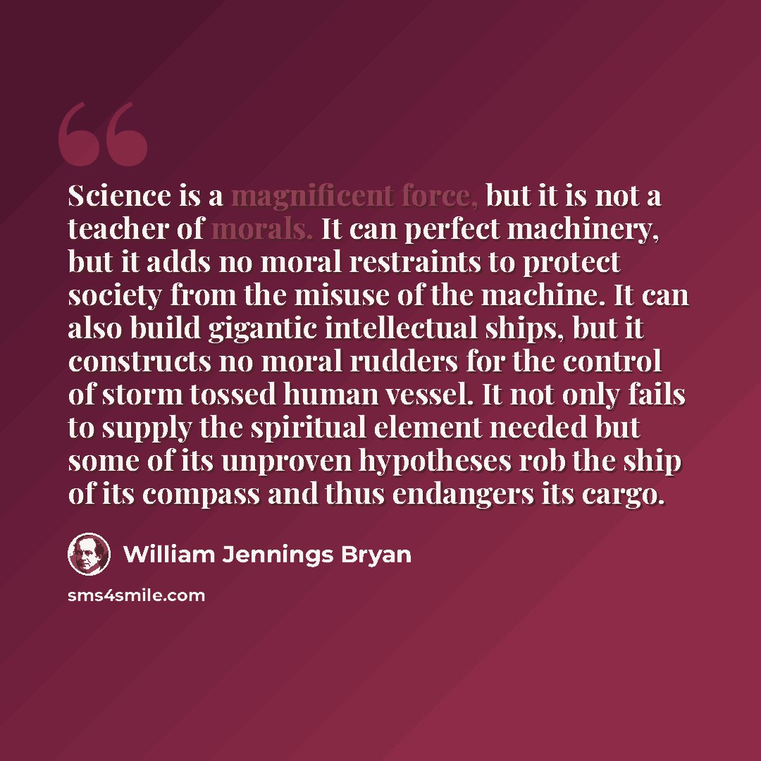 “Science is a magnificent force, but it is not a teacher of morals. It can perfect machinery, but it adds no moral restraints to protect society from the misuse of the machine. It can also build gigantic intellectual ships, but it constructs no moral rudders for the control of storm tossed human…” quote by William Jennings Bryan