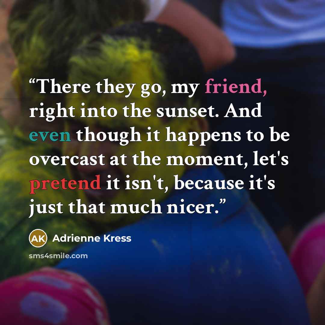 “There they go, my friend, right into the sunset. And even though it happens to be overcast at the moment, let's pretend it isn't, because it's just that much nicer.” quote by Adrienne Kress