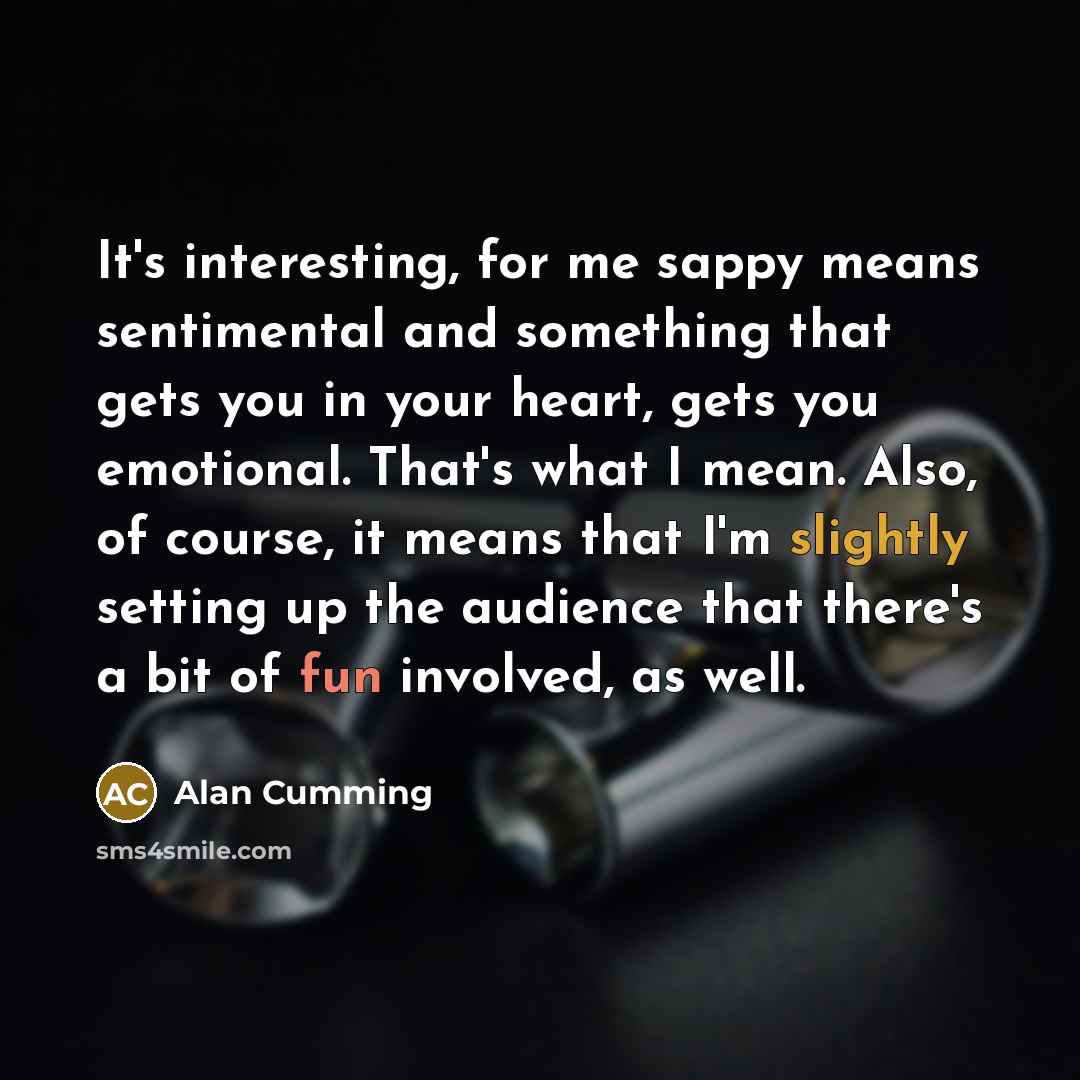 “It's interesting, for me sappy means sentimental and something that gets you in your heart, gets you emotional. That's what I mean. Also, of course, it means that I'm slightly setting up the audience that there's a bit of fun involved, as well.” quote by Alan Cumming