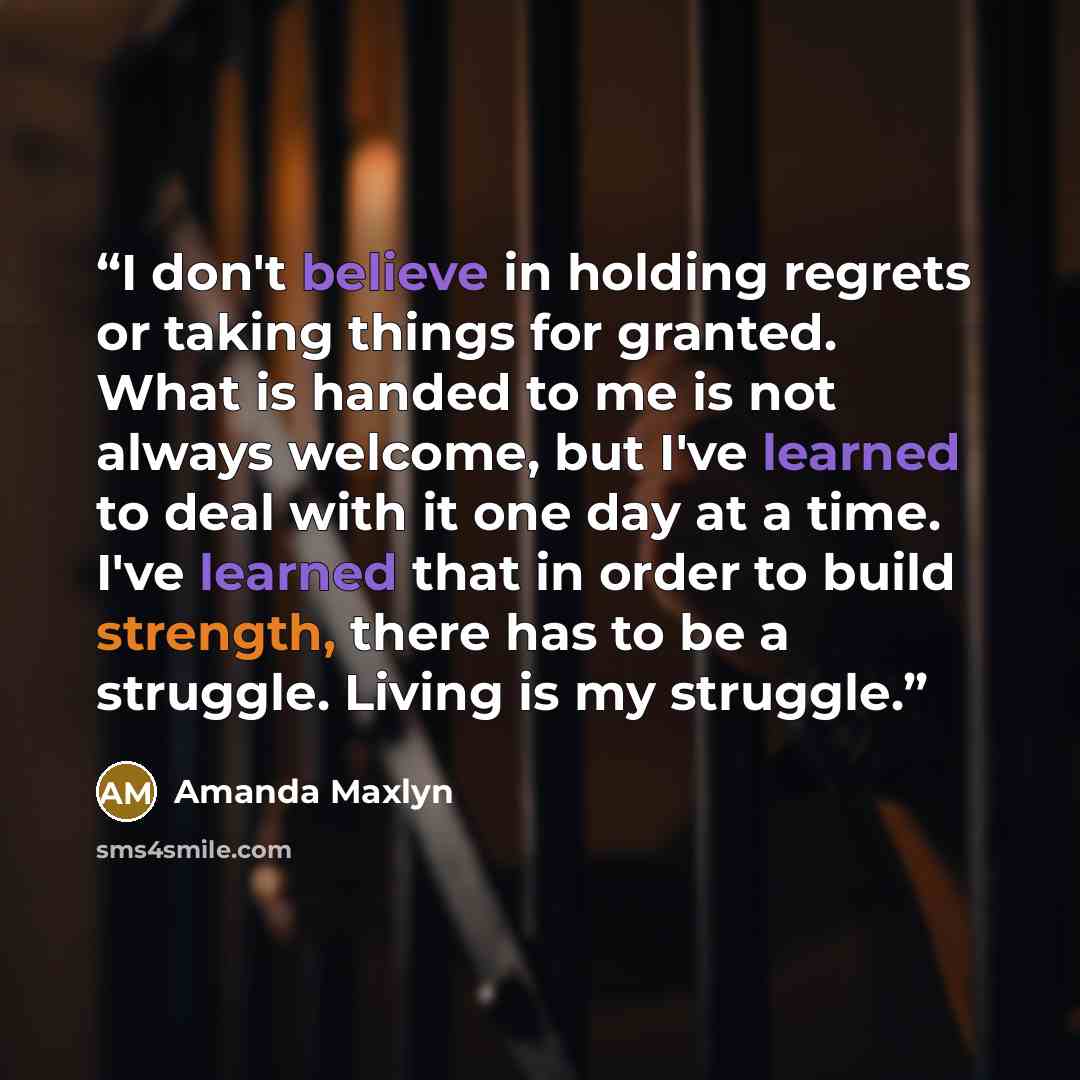 “I don't believe in holding regrets or taking things for granted. What is handed to me is not always welcome, but I've learned to deal with it one day at a time. I've learned that in order to build strength, there has to be a struggle. Living is my struggle.” quote by Amanda Maxlyn