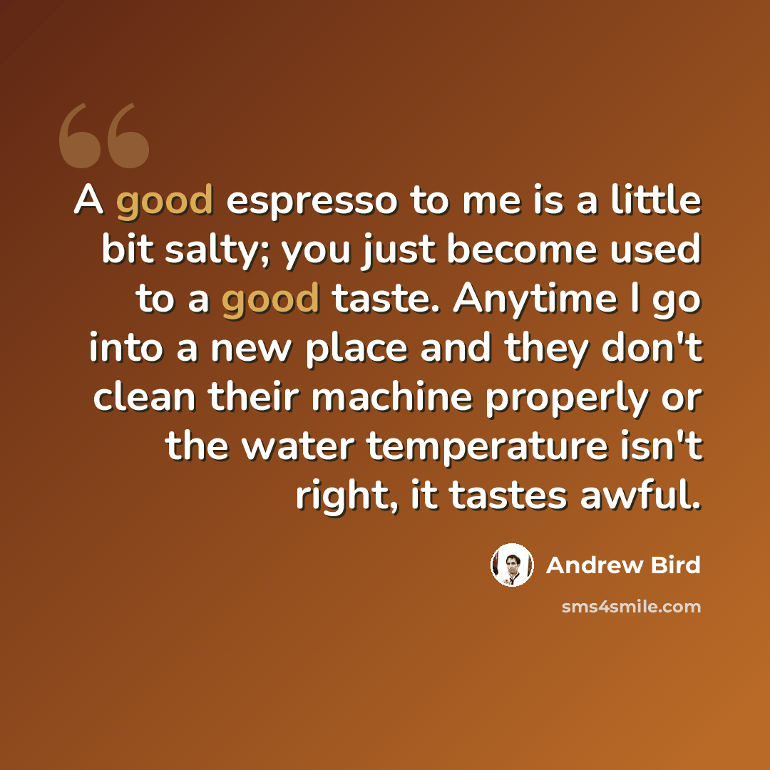 “A good espresso to me is a little bit salty; you just become used to a good taste. Anytime I go into a new place and they don't clean their machine properly or the water temperature isn't right, it tastes awful.” quote by Andrew Bird