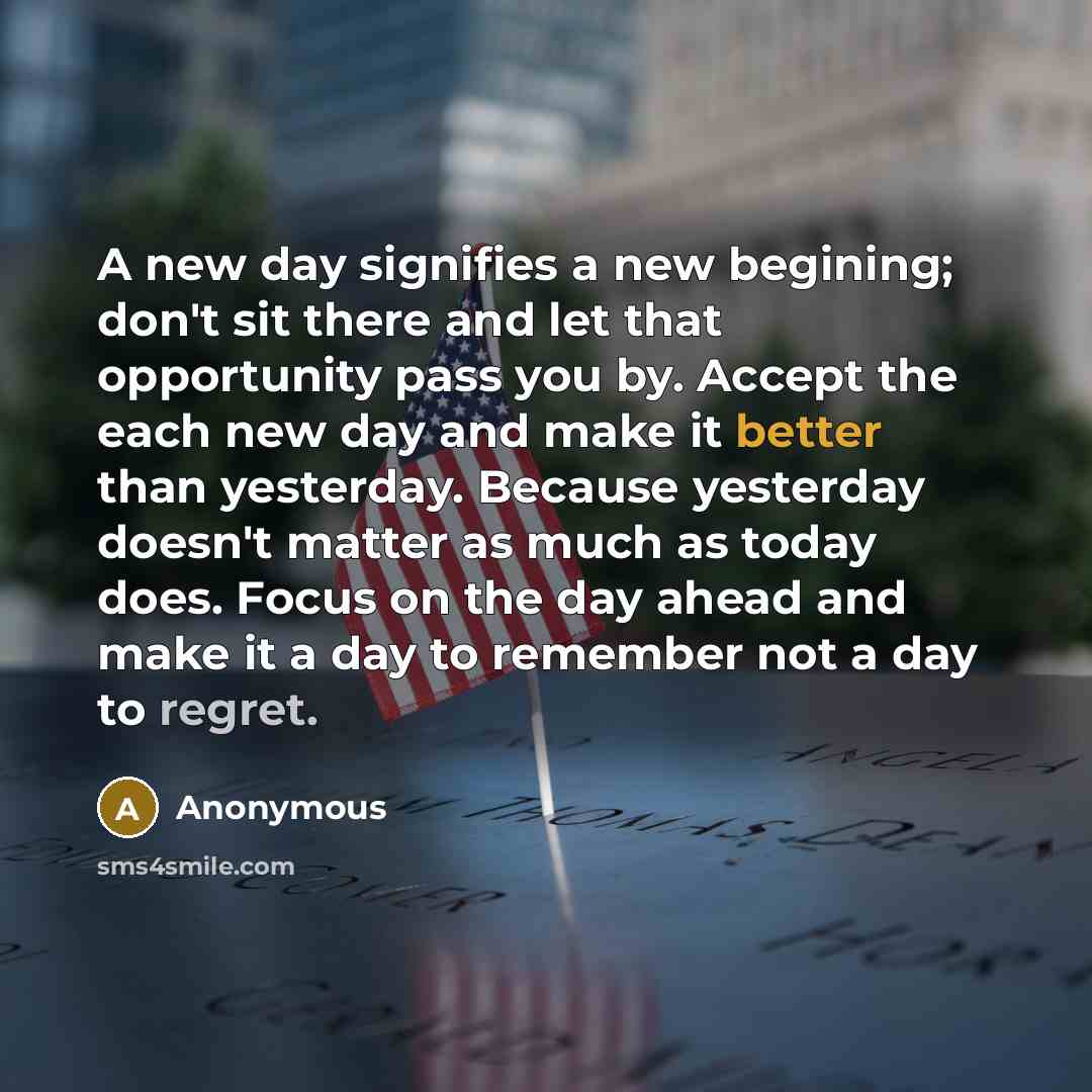 “A new day signifies a new begining; don't sit there and let that opportunity pass you by. Accept the each new day and make it better than yesterday. Because yesterday doesn't matter as much as today does. Focus on the day ahead and make it a day to remember not a day to regret.” quote by Anonymous