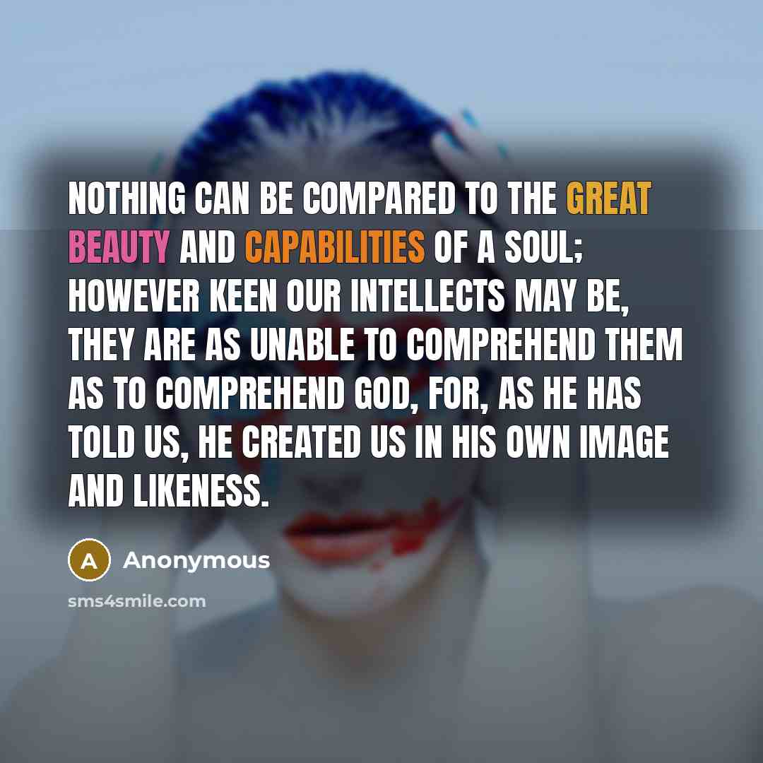 “Nothing can be compared to the great beauty and capabilities of a soul; however keen our intellects may be, they are as unable to comprehend them as to comprehend God, for, as He has told us, He created us in His own image and likeness.” quote by Anonymous
