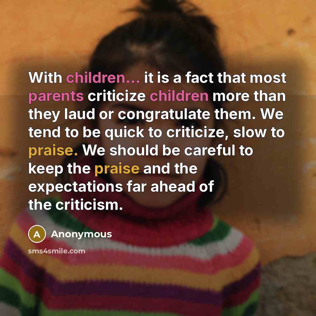 “With children... it is a fact that most parents criticize children more than they laud or congratulate them. We tend to be quick to criticize, slow to praise. We should be careful to keep the praise and the expectations far ahead of the criticism.” quote by Anonymous