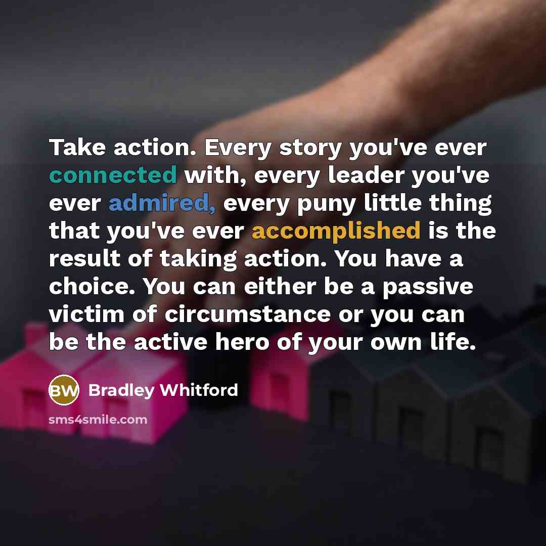 “Take action. Every story you've ever connected with, every leader you've ever admired, every puny little thing that you've ever accomplished is the result of taking action. You have a choice. You can either be a passive victim of circumstance or you can be the active hero of your own life.” quote by Bradley Whitford
