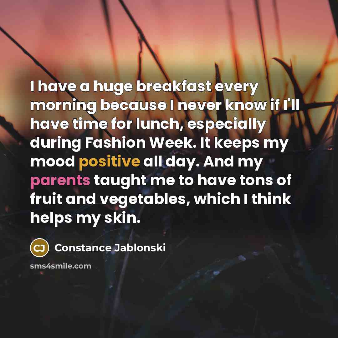 “I have a huge breakfast every morning because I never know if I'll have time for lunch, especially during Fashion Week. It keeps my mood positive all day. And my parents taught me to have tons of fruit and vegetables, which I think helps my skin.” quote by Constance Jablonski