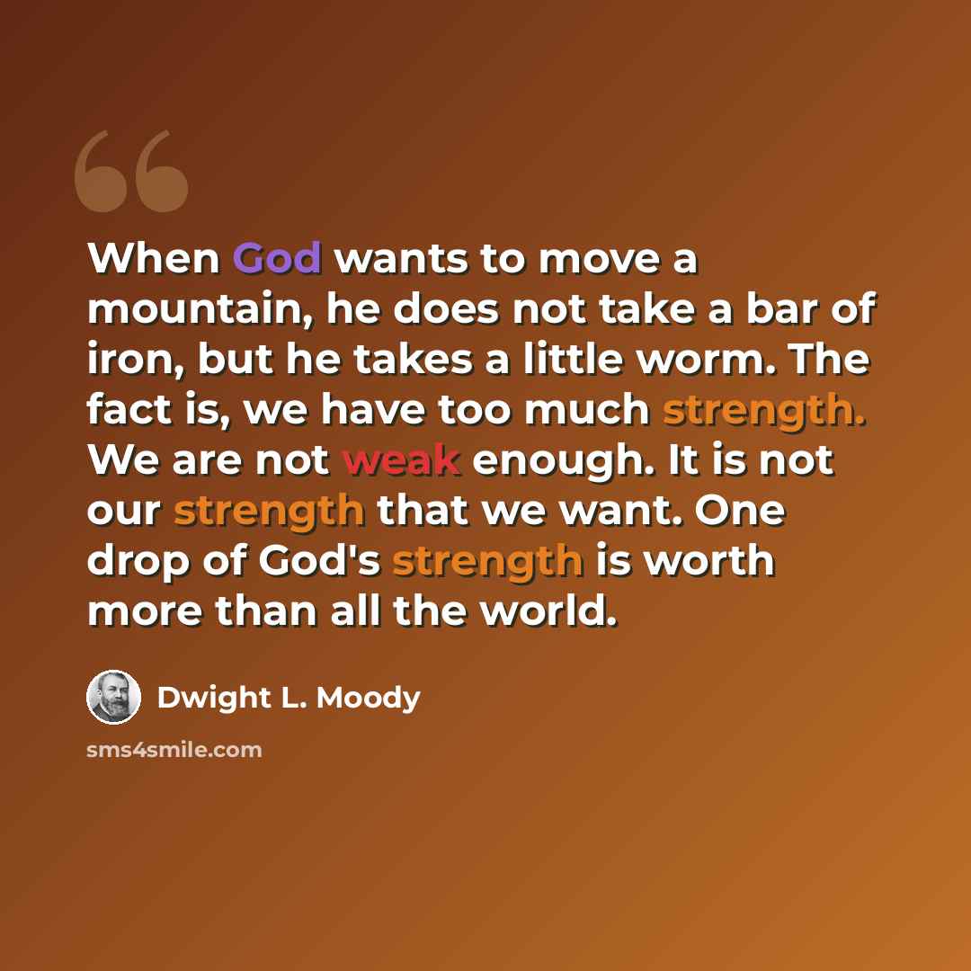 “When God wants to move a mountain, he does not take a bar of iron, but he takes a little worm. The fact is, we have too much strength. We are not weak enough. It is not our strength that we want. One drop of God's strength is worth more than all the world.” quote by Dwight L. Moody