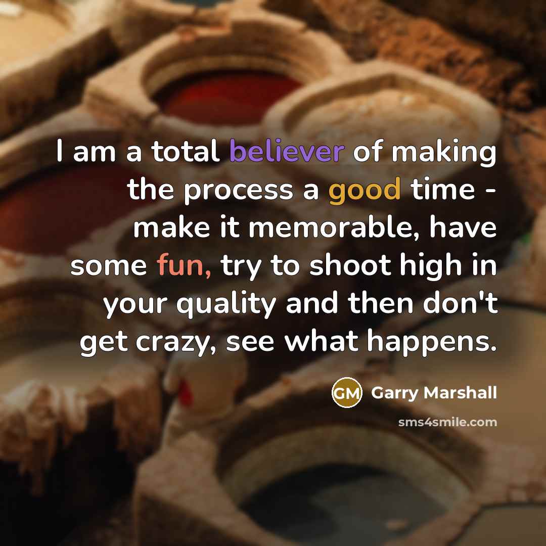 “I am a total believer of making the process a good time - make it memorable, have some fun, try to shoot high in your quality and then don't get crazy, see what happens.” quote by Garry Marshall