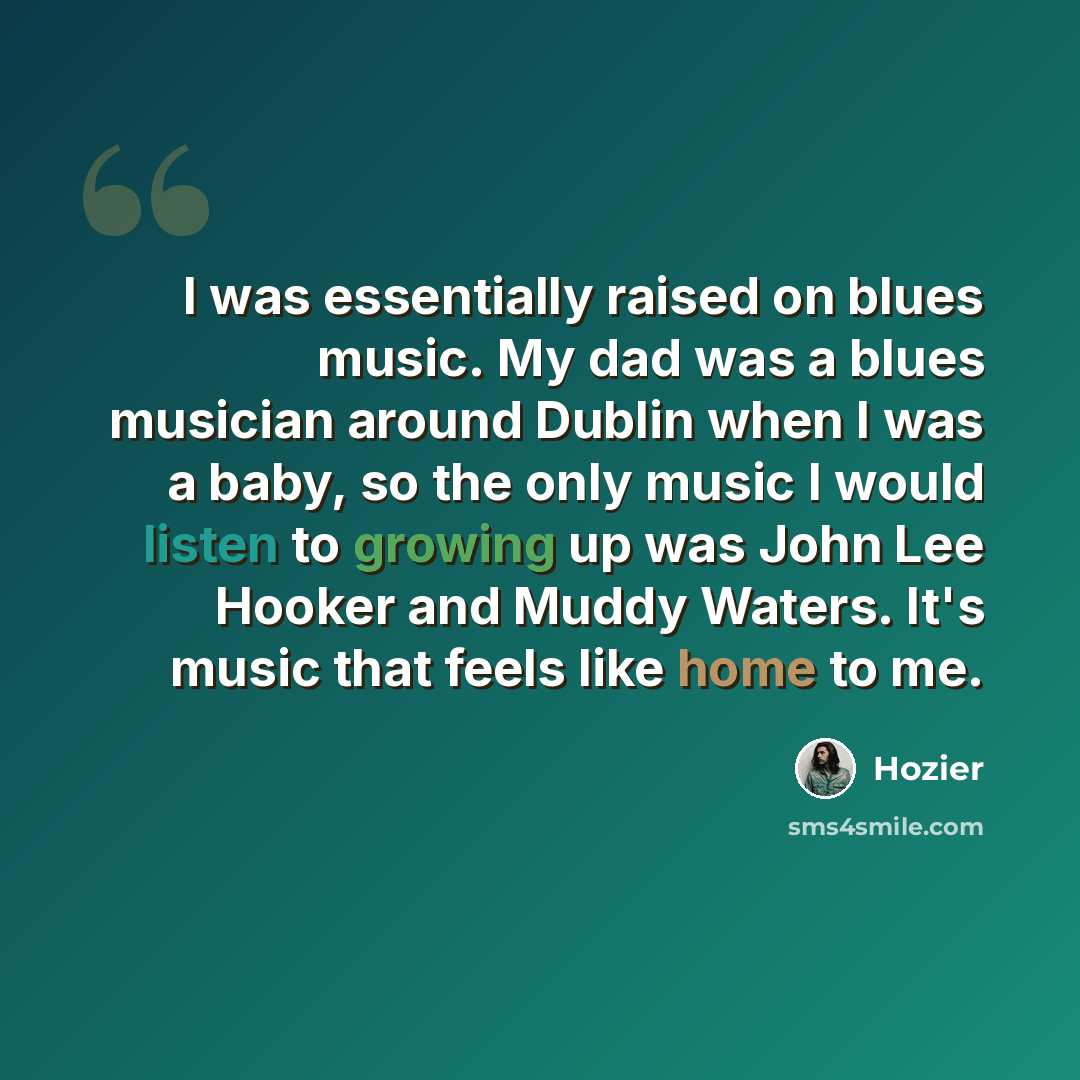 “I was essentially raised on blues music. My dad was a blues musician around Dublin when I was a baby, so the only music I would listen to growing up was John Lee Hooker and Muddy Waters. It's music that feels like home to me.” quote by Hozier