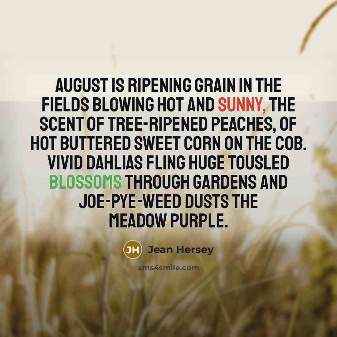 “August is ripening grain in the fields blowing hot and sunny, the scent of tree-ripened peaches, of hot buttered sweet corn on the cob. Vivid dahlias fling huge tousled blossoms through gardens and joe-pye-weed dusts the meadow purple.” quote by Jean Hersey