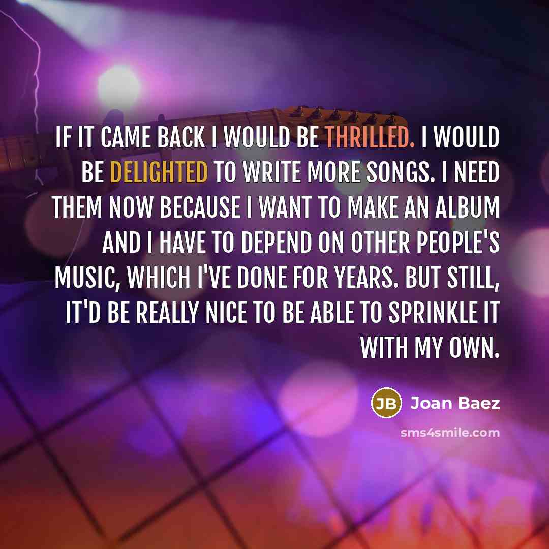 “If it came back I would be thrilled. I would be delighted to write more songs. I need them now because I want to make an album and I have to depend on other people's music, which I've done for years. But still, it'd be really nice to be able to sprinkle it with my own.” quote by Joan Baez