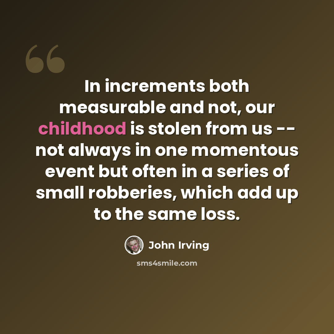 “In increments both measurable and not, our childhood is stolen from us -- not always in one momentous event but often in a series of small robberies, which add up to the same loss.” quote by John Irving