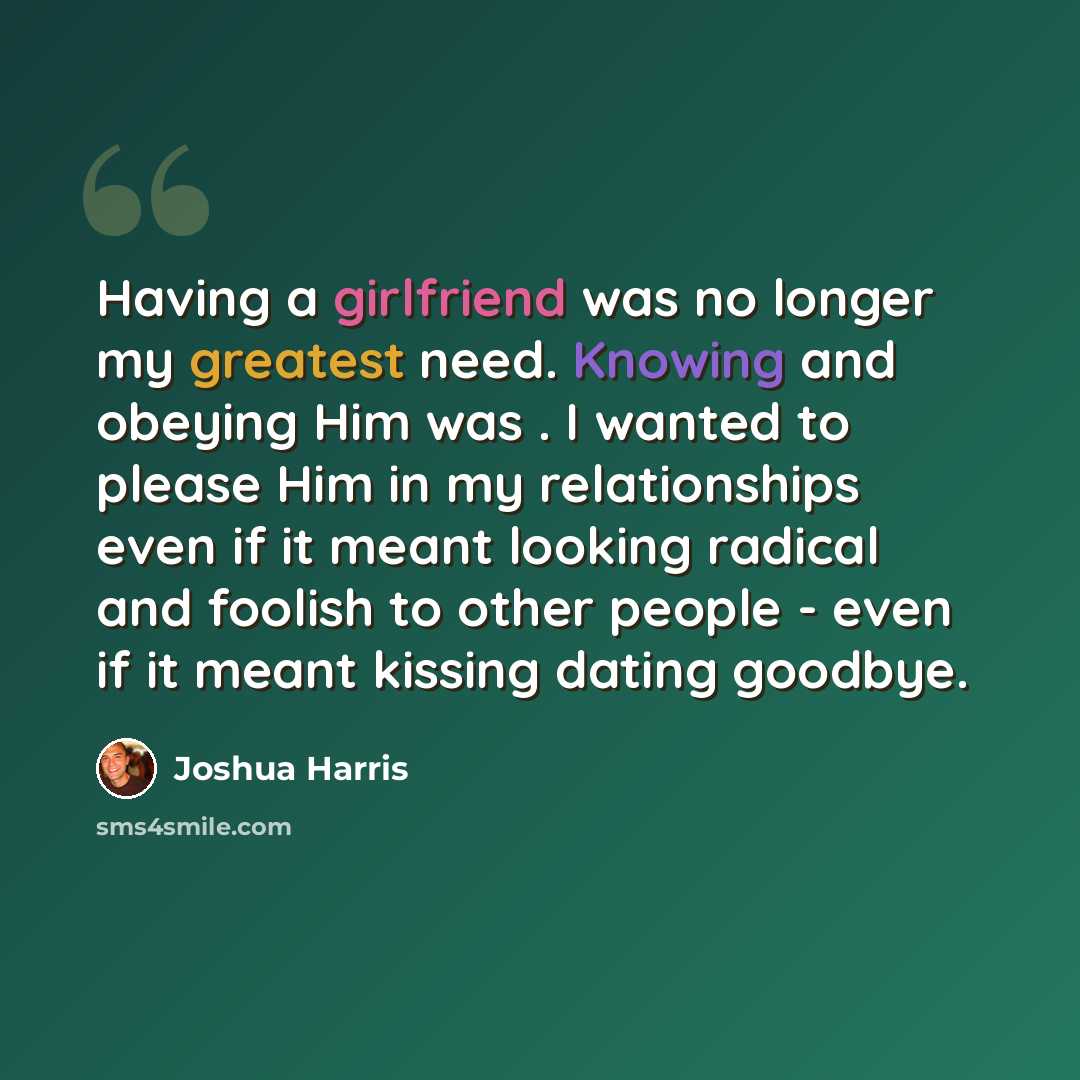 “Having a girlfriend was no longer my greatest need. Knowing and obeying Him was . I wanted to please Him in my relationships even if it meant looking radical and foolish to other people - even if it meant kissing dating goodbye.” quote by Joshua Harris