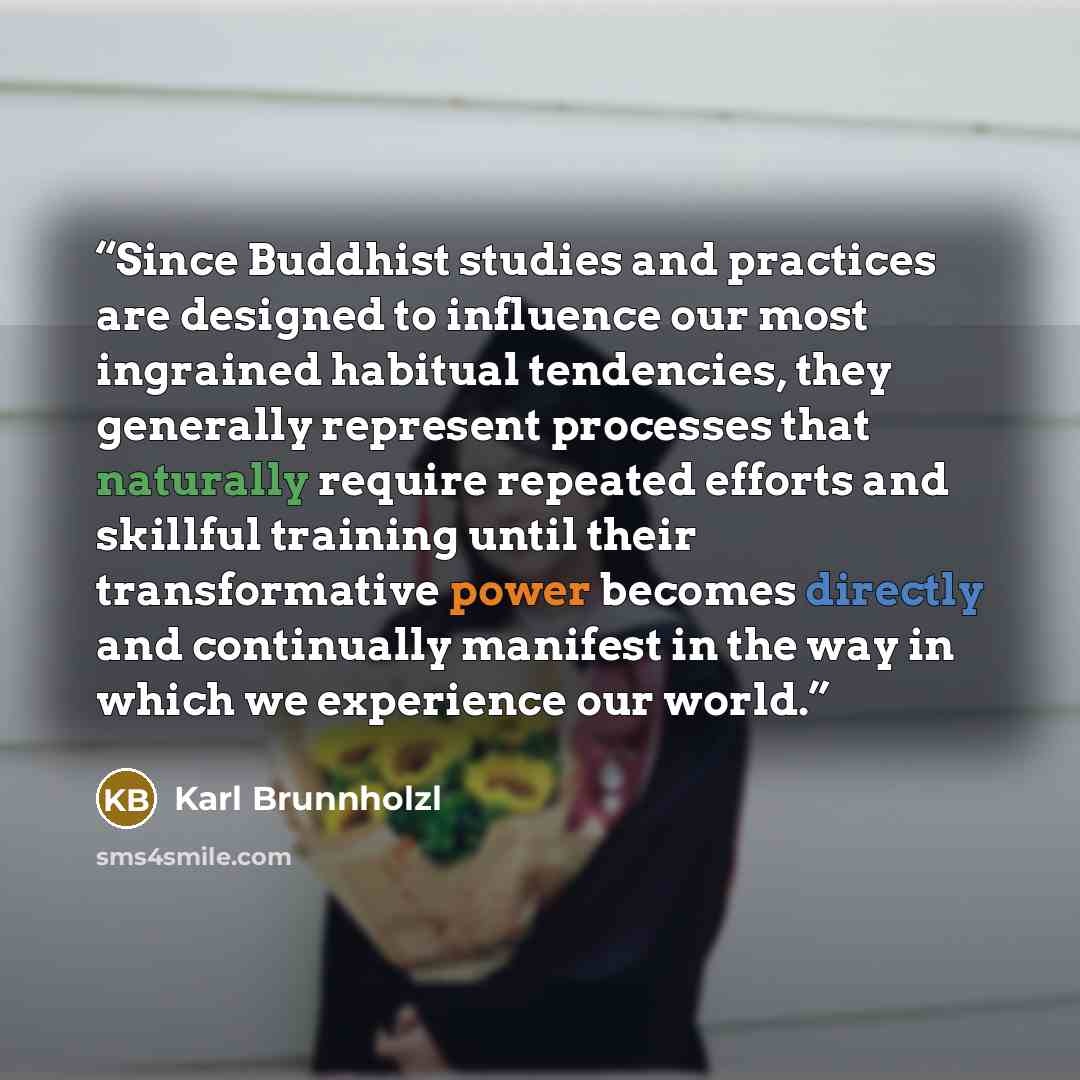 “Since Buddhist studies and practices are designed to influence our most ingrained habitual tendencies, they generally represent processes that naturally require repeated efforts and skillful training until their transformative power becomes directly and continually manifest in the way in which we…” quote by Karl Brunnholzl