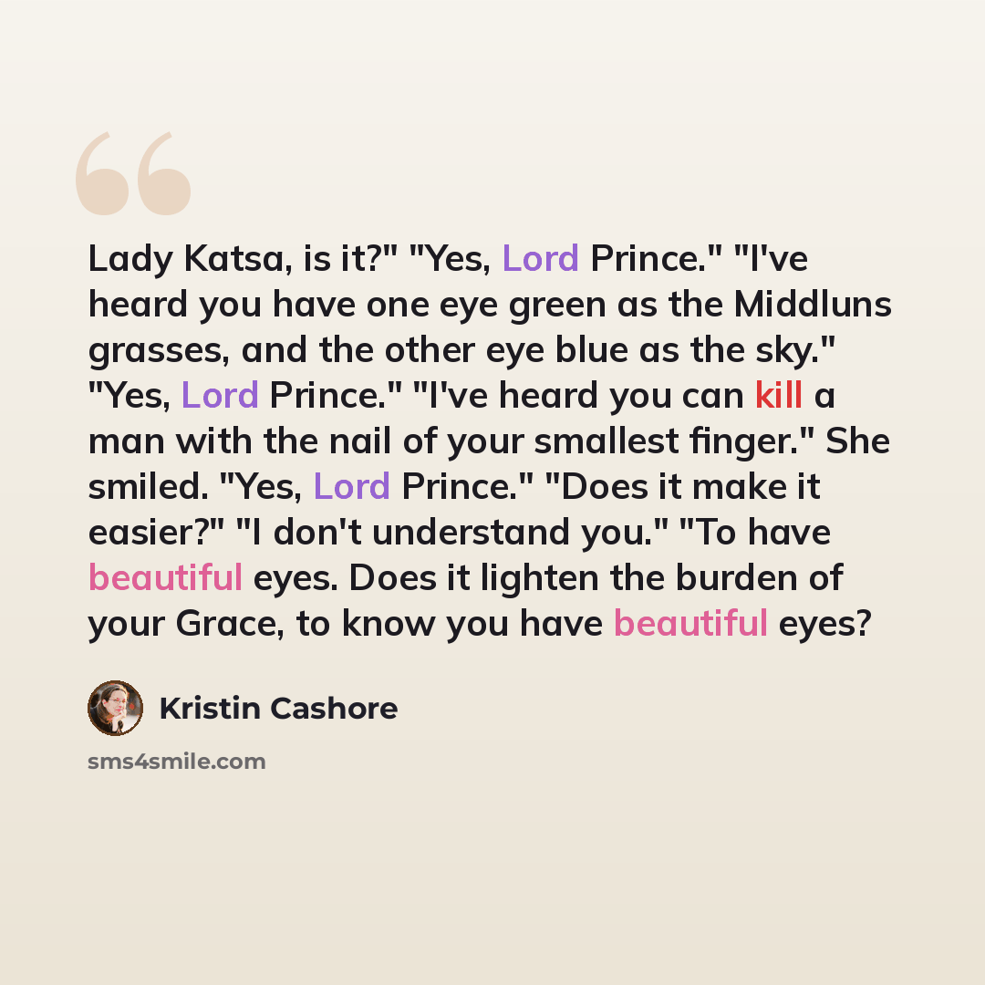 “Lady Katsa, is it?" "Yes, Lord Prince." "I've heard you have one eye green as the Middluns grasses, and the other eye blue as the sky." "Yes, Lord Prince." "I've heard you can kill a man with the nail of your smallest finger." She smiled. "Yes, Lord Prince." "Does it make it easier?" "I don't…” quote by Kristin Cashore