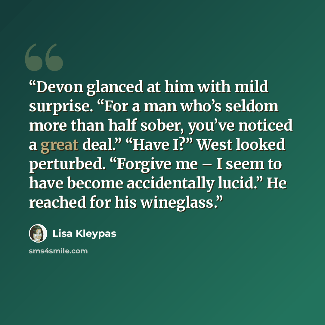 “Devon glanced at him with mild surprise. “For a man who’s seldom more than half sober, you’ve noticed a great deal.” “Have I?” West looked perturbed. “Forgive me – I seem to have become accidentally lucid.” He reached for his wineglass.” quote by Lisa Kleypas