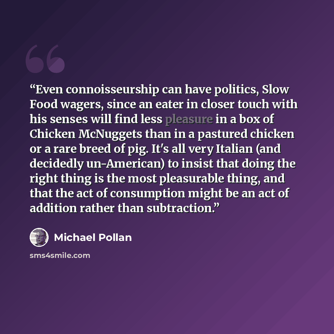 “Even connoisseurship can have politics, Slow Food wagers, since an eater in closer touch with his senses will find less pleasure in a box of Chicken McNuggets than in a pastured chicken or a rare breed of pig. It's all very Italian (and decidedly un-American) to insist that doing the right thing…” quote by Michael Pollan