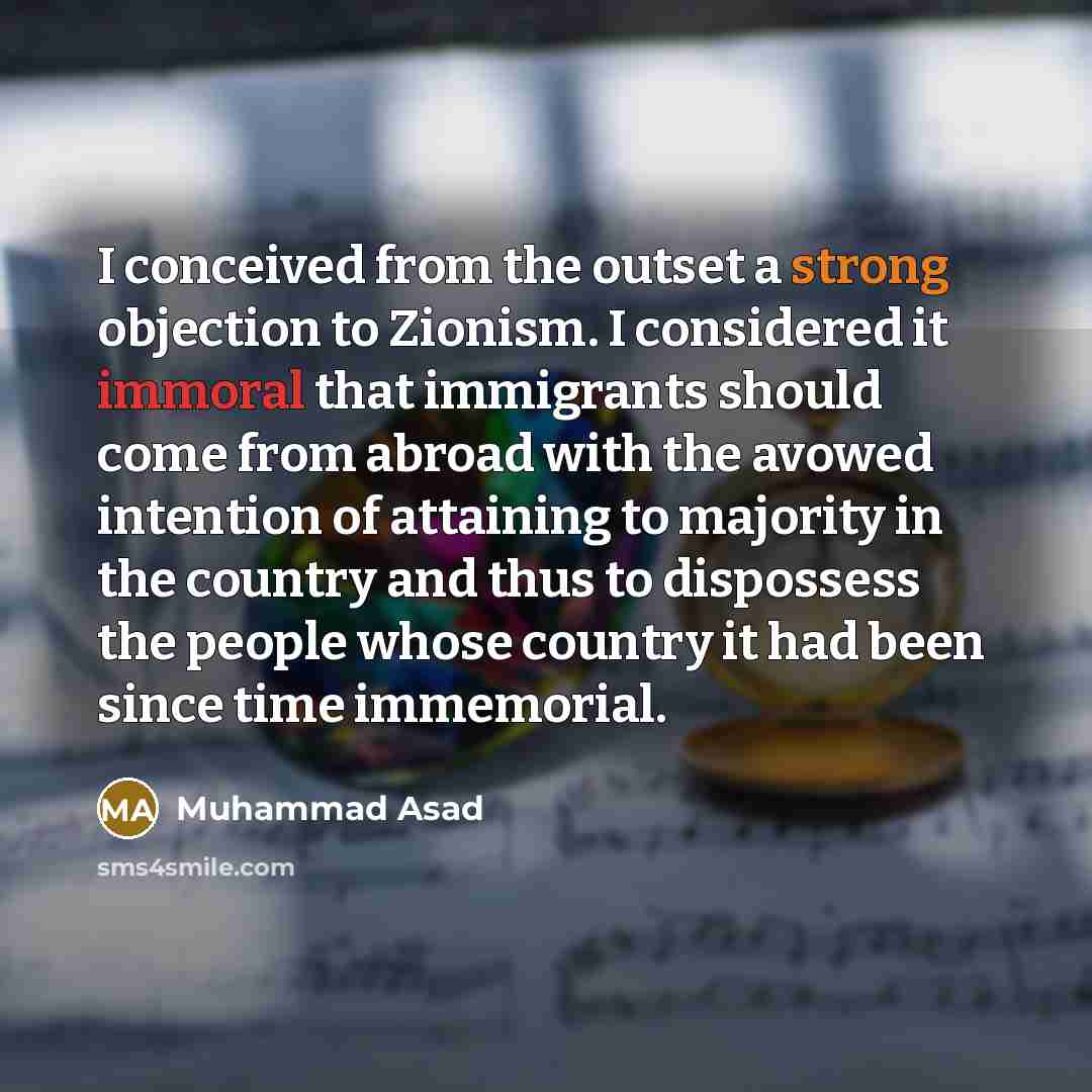 “I conceived from the outset a strong objection to Zionism. I considered it immoral that immigrants should come from abroad with the avowed intention of attaining to majority in the country and thus to dispossess the people whose country it had been since time immemorial.” quote by Muhammad Asad