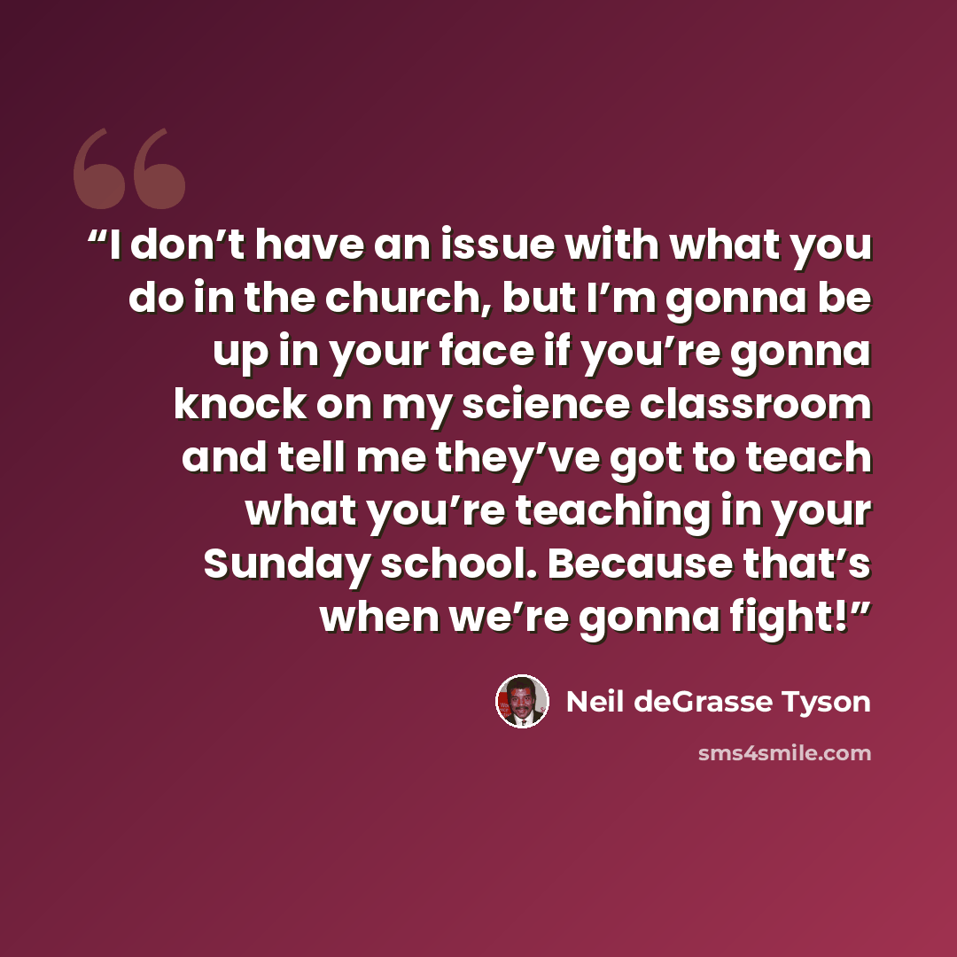“I don’t have an issue with what you do in the church, but I’m gonna be up in your face if you’re gonna knock on my science classroom and tell me they’ve got to teach what you’re teaching in your Sunday school. Because that’s when we’re gonna fight!” quote by Neil deGrasse Tyson