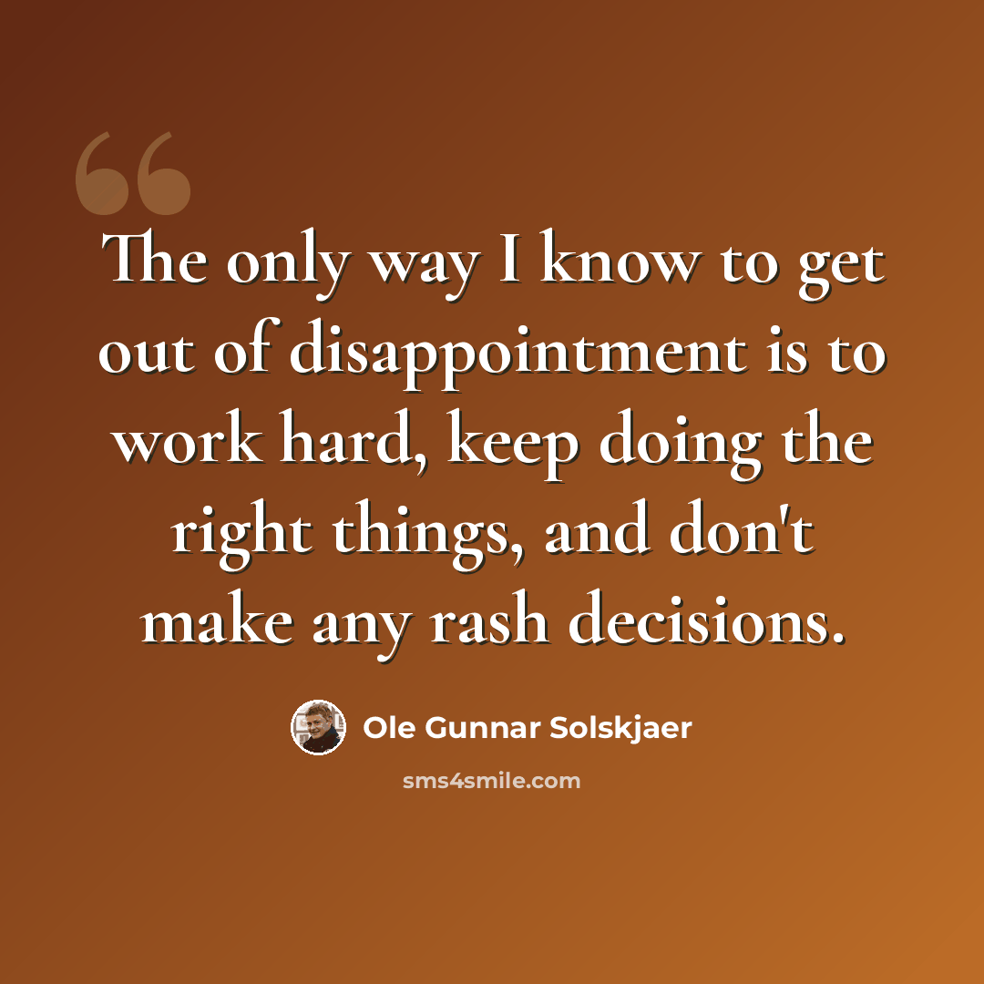 “The only way I know to get out of disappointment is to work hard, keep doing the right things, and don't make any rash decisions.” quote by Ole Gunnar Solskjaer