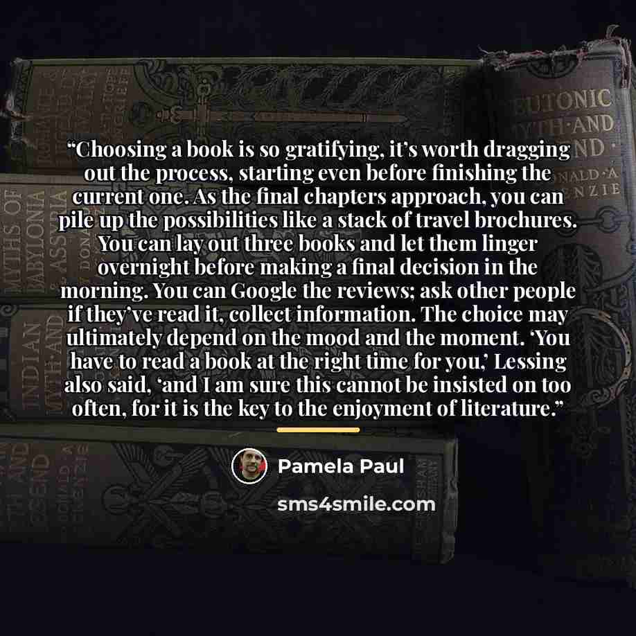“Choosing a book is so gratifying, it’s worth dragging out the process, starting even before finishing the current one. As the final chapters approach, you can pile up the possibilities like a stack of travel brochures. You can lay out three books and let them linger overnight before making a final…” quote by Pamela Paul