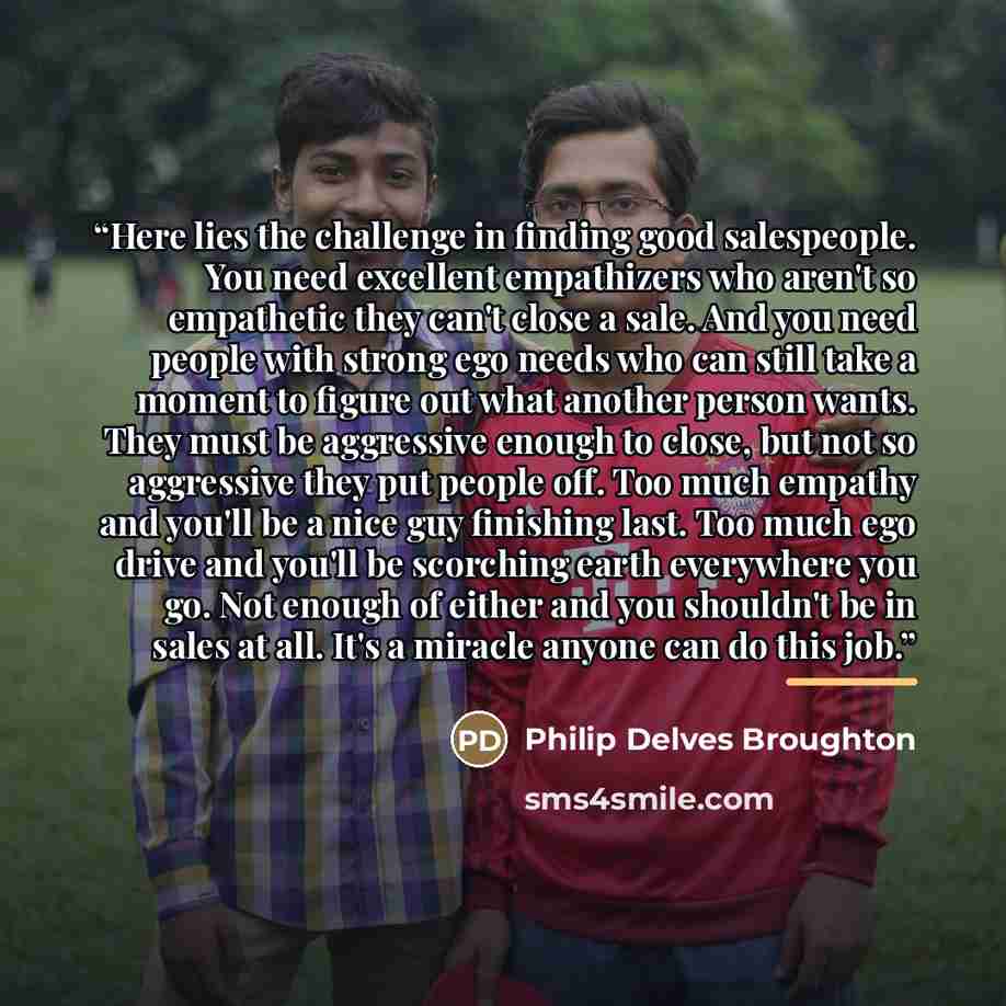 “Here lies the challenge in finding good salespeople. You need excellent empathizers who aren't so empathetic they can't close a sale. And you need people with strong ego needs who can still take a moment to figure out what another person wants. They must be aggressive enough to close, but not so…” quote by Philip Delves Broughton
