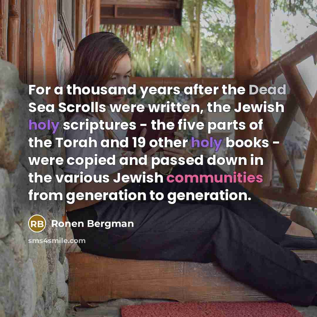 “For a thousand years after the Dead Sea Scrolls were written, the Jewish holy scriptures - the five parts of the Torah and 19 other holy books - were copied and passed down in the various Jewish communities from generation to generation.” quote by Ronen Bergman