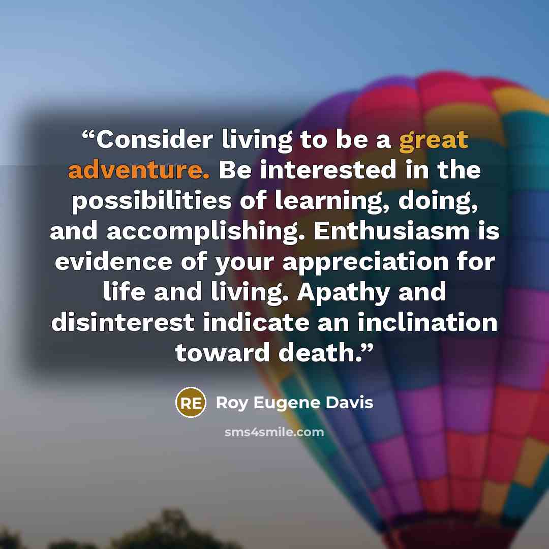 “Consider living to be a great adventure. Be interested in the possibilities of learning, doing, and accomplishing. Enthusiasm is evidence of your appreciation for life and living. Apathy and disinterest indicate an inclination toward death.” quote by Roy Eugene Davis