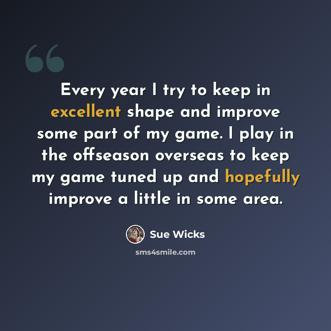 “Every year I try to keep in excellent shape and improve some part of my game. I play in the offseason overseas to keep my game tuned up and hopefully improve a little in some area.” quote by Sue Wicks