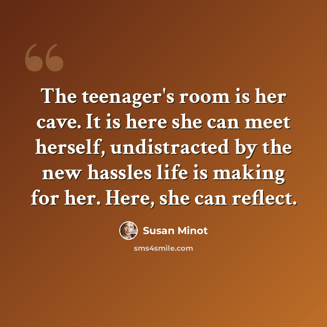 “The teenager's room is her cave. It is here she can meet herself, undistracted by the new hassles life is making for her. Here, she can reflect.” quote by Susan Minot
