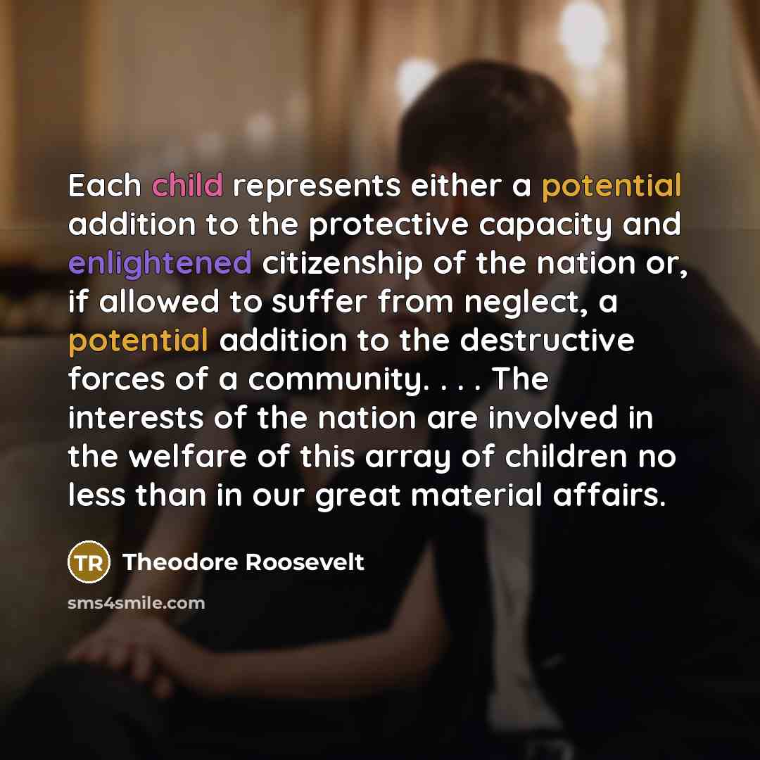 “Each child represents either a potential addition to the protective capacity and enlightened citizenship of the nation or, if allowed to suffer from neglect, a potential addition to the destructive forces of a community. . . . The interests of the nation are involved in the welfare of this array…” quote by Theodore Roosevelt